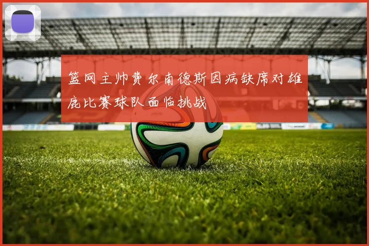篮网主帅费尔南德斯因病缺席对雄鹿比赛球队面临挑战
