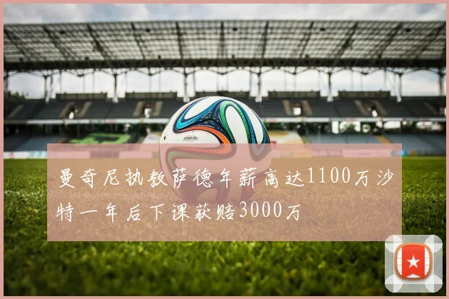 曼奇尼执教萨德年薪高达1100万沙特一年后下课获赔3000万