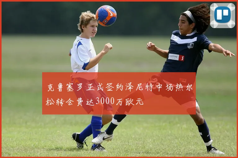 克鲁塞罗正式签约泽尼特中场热尔松转会费达3000万欧元