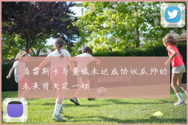 马雷斯卡与曼城未达成协议瓜帅的未来将决定一切