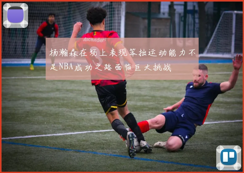 杨瀚森在场上表现笨拙运动能力不足NBA成功之路面临巨大挑战