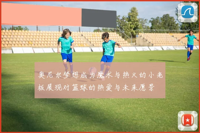 奥尼尔梦想成为魔术与热火的小老板展现对篮球的热爱与未来愿景