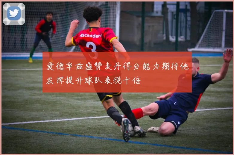 爱德华兹盛赞麦丹得分能力期待他发挥提升球队表现十倍