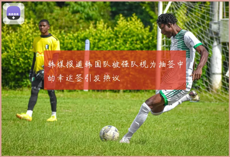 韩媒报道韩国队被强队视为抽签中的幸运签引发热议