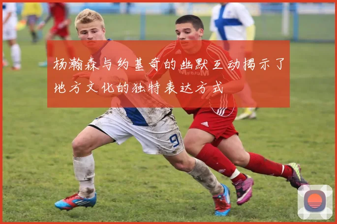 杨瀚森与约基奇的幽默互动揭示了地方文化的独特表达方式