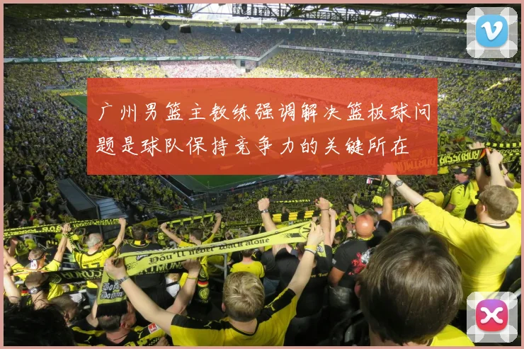 广州男篮主教练强调解决篮板球问题是球队保持竞争力的关键所在