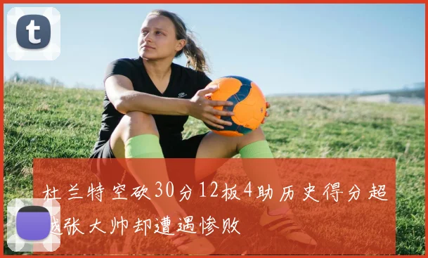 杜兰特空砍30分12板4助历史得分超越张大帅却遭遇惨败