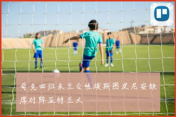 奇克回归米兰合练埃斯图皮尼安缺席对阵亚特兰大