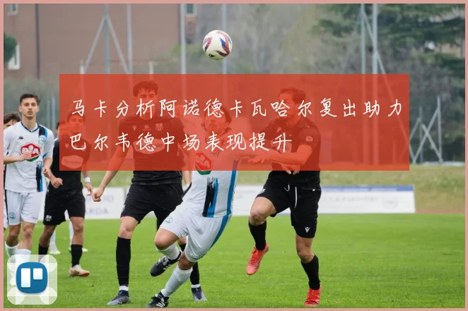 马卡分析阿诺德卡瓦哈尔复出助力巴尔韦德中场表现提升