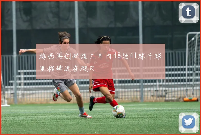 梅西再创辉煌三年内48场41球千球里程碑近在咫尺
