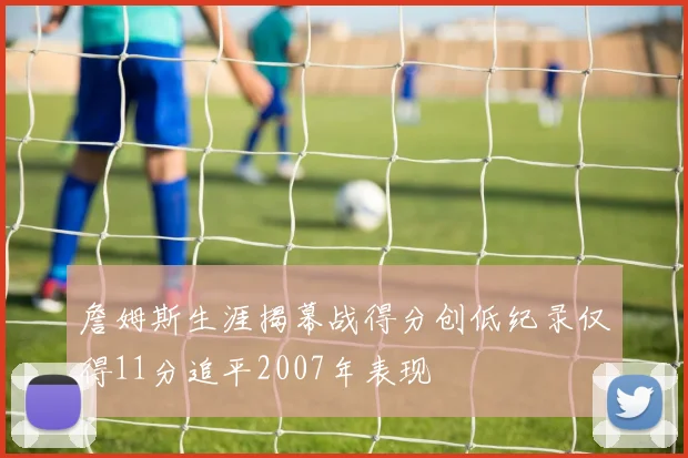 詹姆斯生涯揭幕战得分创低纪录仅得11分追平2007年表现