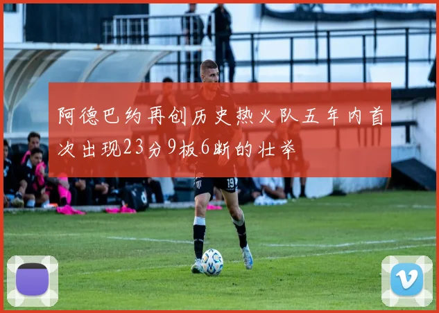 阿德巴约再创历史热火队五年内首次出现23分9板6断的壮举