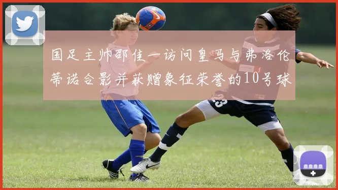 国足主帅邵佳一访问皇马与弗洛伦蒂诺合影并获赠象征荣誉的10号球衣
