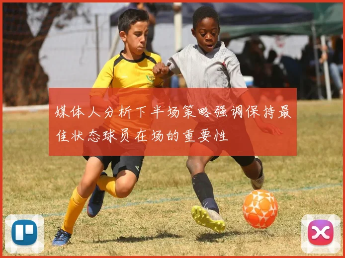 媒体人分析下半场策略强调保持最佳状态球员在场的重要性