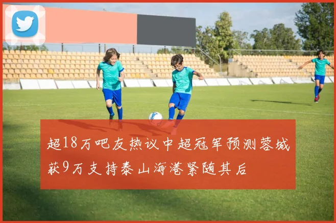 超18万吧友热议中超冠军预测蓉城获9万支持泰山海港紧随其后