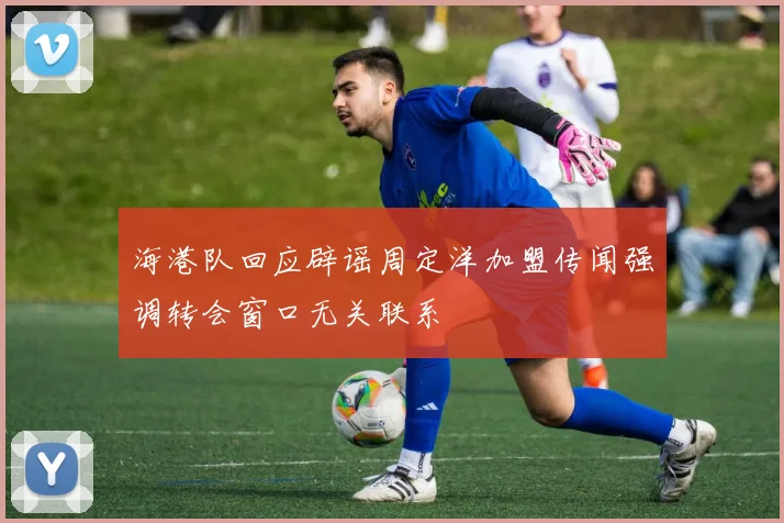 海港队回应辟谣周定洋加盟传闻强调转会窗口无关联系