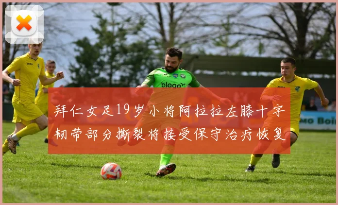 拜仁女足19岁小将阿拉拉左膝十字韧带部分撕裂将接受保守治疗恢复计划启动
