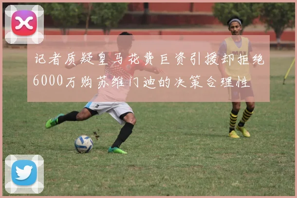 记者质疑皇马花费巨资引援却拒绝6000万购苏维门迪的决策合理性