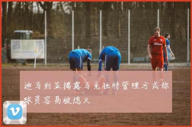迪马利亚揭露马竞独特管理方式称球员容易被熄火