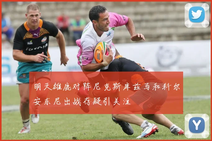 明天雄鹿对阵尼克斯库兹马和科尔安东尼出战存疑引关注