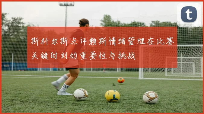 斯科尔斯点评赖斯情绪管理在比赛关键时刻的重要性与挑战