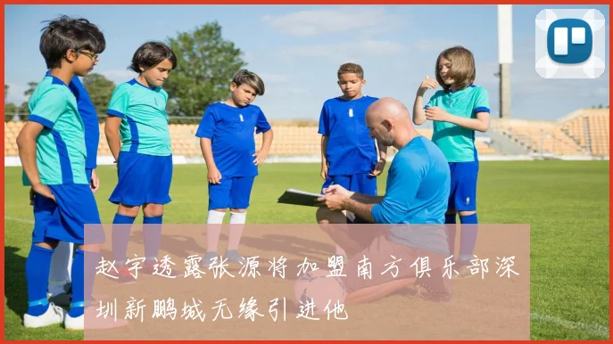 赵宇透露张源将加盟南方俱乐部深圳新鹏城无缘引进他