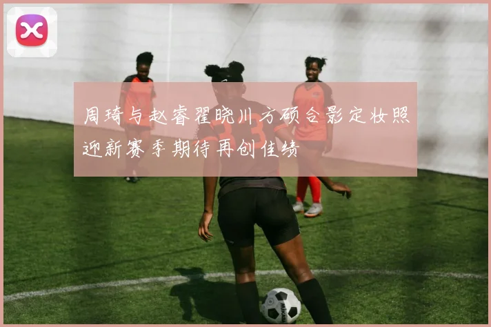 周琦与赵睿翟晓川方硕合影定妆照迎新赛季期待再创佳绩