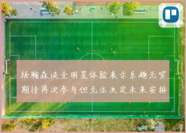 杨瀚森谈全明星体验表示乐趣无穷期待再次参与但无法决定未来安排