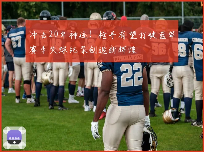 冲击20年神迹！枪手有望打破蓝军赛季失球纪录创造新辉煌